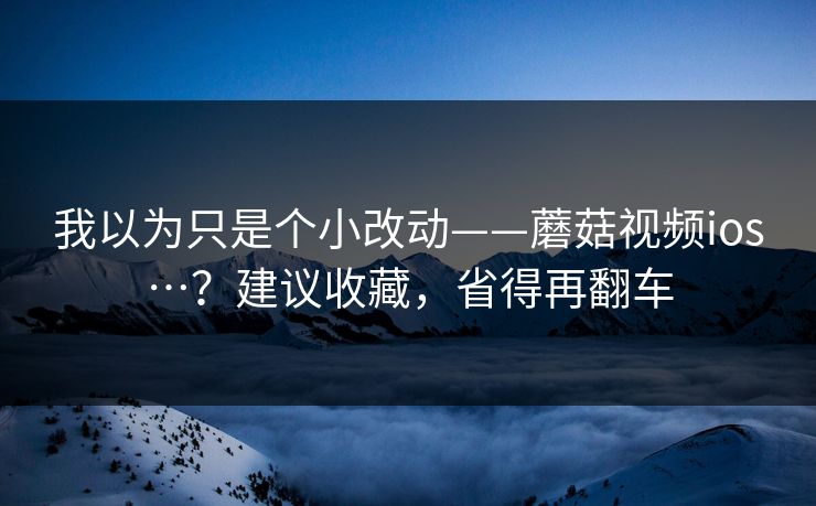 我以为只是个小改动——蘑菇视频ios…？建议收藏，省得再翻车