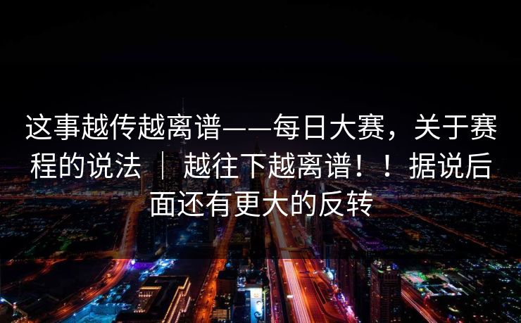 这事越传越离谱——每日大赛,关于赛程的说法 | 越往下越离谱!!据说后面还有更大的反转 这事越传越离谱——每日大赛,关于赛程的说法 | 越往下越离谱!!据说后面还有更大的反转