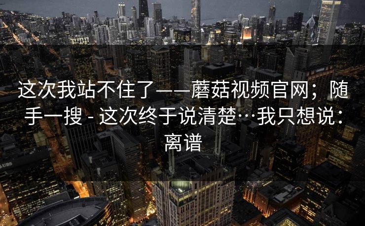这次我站不住了——蘑菇视频官网；随手一搜 - 这次终于说清楚…我只想说：离谱