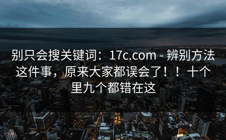 别只会搜关键词：17c.com - 辨别方法这件事，原来大家都误会了！！十个里九个都错在这