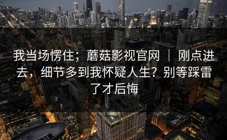 我当场愣住；蘑菇影视官网 ｜ 刚点进去，细节多到我怀疑人生？别等踩雷了才后悔