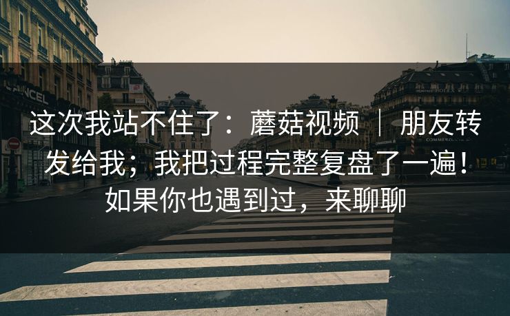这次我站不住了：蘑菇视频 ｜ 朋友转发给我；我把过程完整复盘了一遍！如果你也遇到过，来聊聊