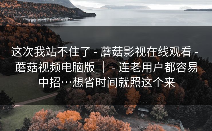 这次我站不住了 - 蘑菇影视在线观看 - 蘑菇视频电脑版 ｜ - 连老用户都容易中招…想省时间就照这个来