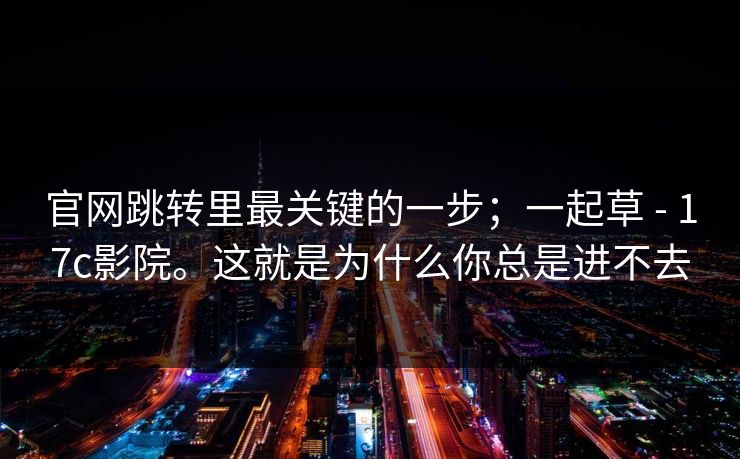 官网跳转里最关键的一步；一起草 - 17c影院。这就是为什么你总是进不去