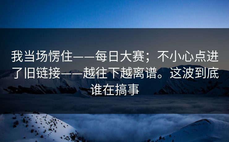 我当场愣住——每日大赛；不小心点进了旧链接——越往下越离谱。这波到底谁在搞事