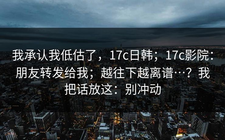我承认我低估了，17c日韩；17c影院：朋友转发给我；越往下越离谱…？我把话放这：别冲动