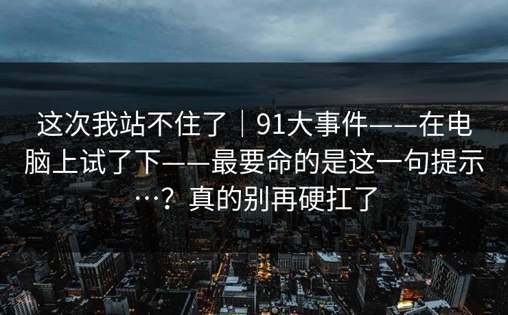 这次我站不住了｜91大事件——在电脑上试了下——最要命的是这一句提示…？真的别再硬扛了