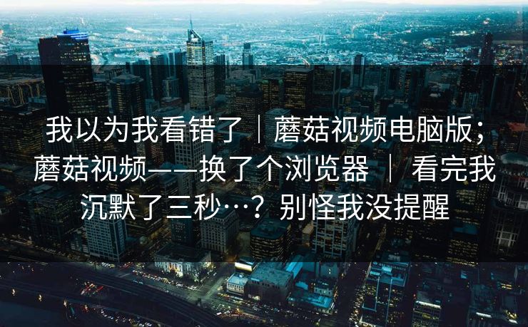 我以为我看错了|蘑菇视频电脑版;蘑菇视频——换了个浏览器 | 看完我沉默了三秒…?别怪我没提醒 我以为我看错了|蘑菇视频电脑版;蘑菇视频——换了个浏览器 | 看完我沉默了三秒…?别怪我没提醒