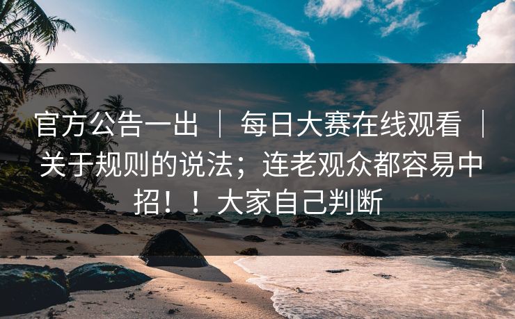 官方公告一出 | 每日大赛在线观看 | 关于规则的说法;连老观众都容易中招!!大家自己判断 官方公告一出 | 每日大赛在线观看 | 关于规则的说法;连老观众都容易中招!!大家自己判断