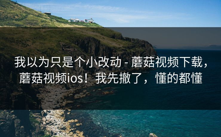 我以为只是个小改动 - 蘑菇视频下载，蘑菇视频ios！我先撤了，懂的都懂