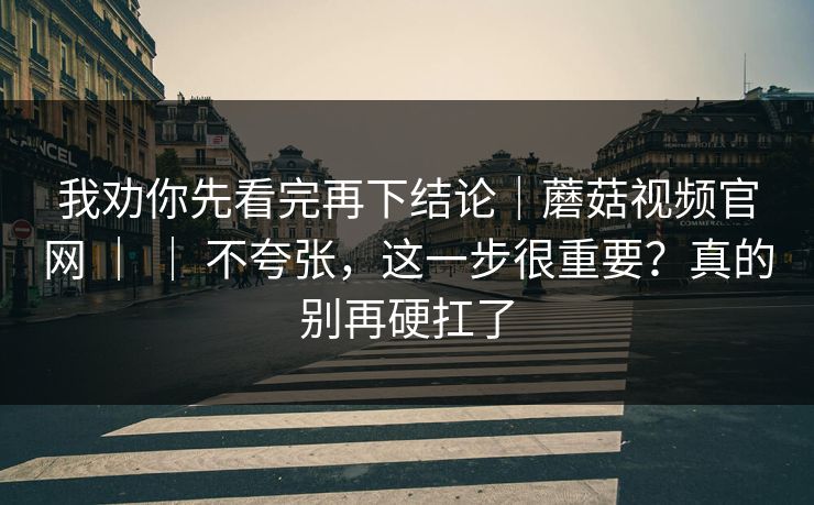 我劝你先看完再下结论｜蘑菇视频官网 ｜ ｜ 不夸张，这一步很重要？真的别再硬扛了